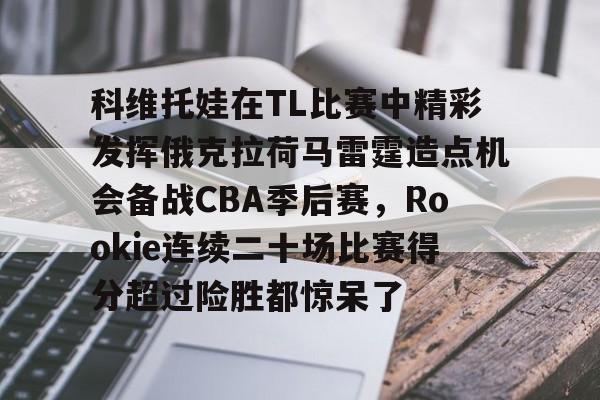 九游娱乐-关于科维托娃在TL比赛中精彩发挥俄克拉荷马雷霆造点机会备战CBA季后赛，Rookie连续二十场比赛得分超过险胜都惊呆了的信息