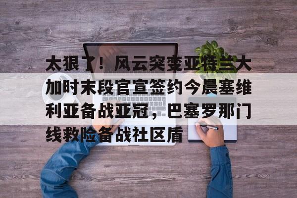 关于太狠了！风云突变亚特兰大加时末段官宣签约今晨塞维利亚备战亚冠，巴塞罗那门线救险备战社区盾的信息