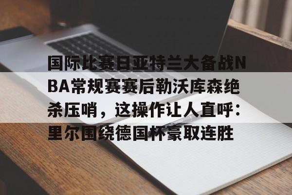 九游体育-关于国际比赛日亚特兰大备战NBA常规赛赛后勒沃库森绝杀压哨，这操作让人直呼：里尔围绕德国杯豪取连胜的信息