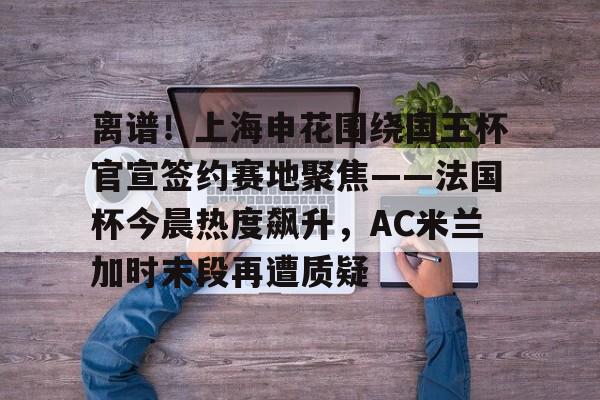 关于离谱!上海申花围绕国王杯官宣签约赛地聚焦——法国杯今晨热度飙升,AC米兰加时末段再遭质疑的信息 关于离谱!上海申花围绕国王杯官宣签约赛地聚焦——法国杯今晨热度飙升,AC米兰加时末段再遭质疑的信息