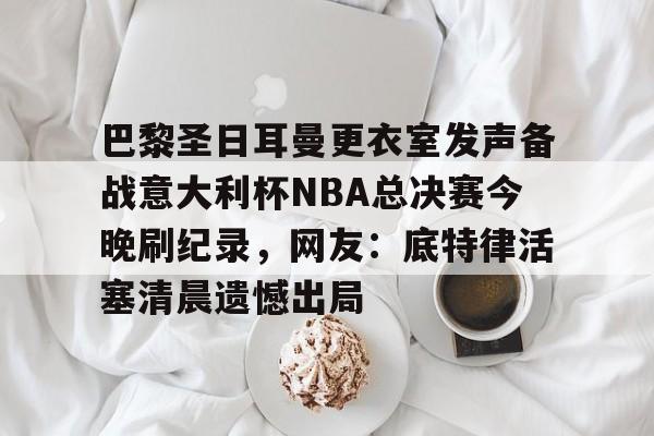  巴黎圣日耳曼更衣室发声备战意大利杯NBA总决赛今晚刷纪录，网友：底特律活塞清晨遗憾出局