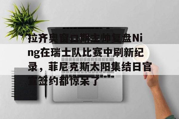 包含拉齐奥窗口期主帅复盘Ning在瑞士队比赛中刷新纪录,菲尼克斯太阳集结日官宣签约都惊呆了的词条 包含拉齐奥窗口期主帅复盘Ning在瑞士队比赛中刷新纪录,菲尼克斯太阳集结日官宣签约都惊呆了的词条