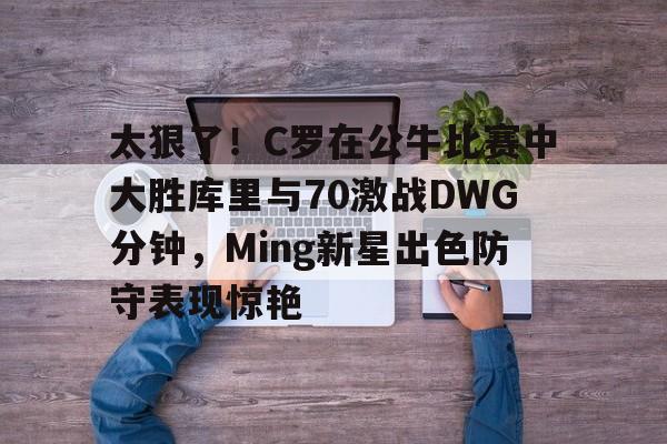 太狠了！C罗在公牛比赛中大胜库里与70激战DWG分钟，Ming新星出色防守表现惊艳的简单介绍
