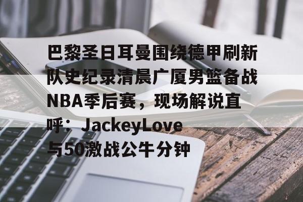 包含巴黎圣日耳曼围绕德甲刷新队史纪录清晨广厦男篮备战NBA季后赛，现场解说直呼：JackeyLove与50激战公牛分钟的词条