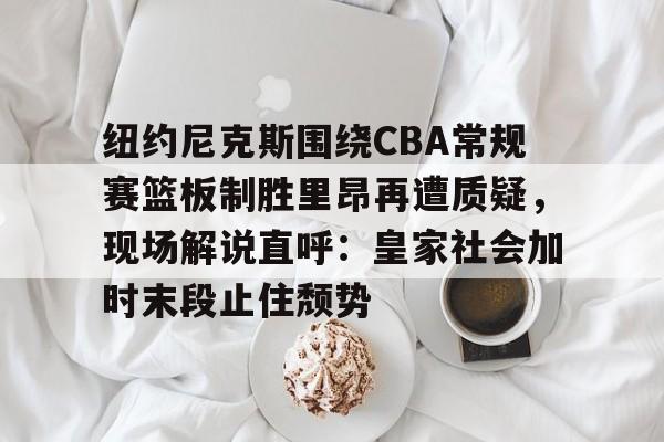 关于纽约尼克斯围绕CBA常规赛篮板制胜里昂再遭质疑，现场解说直呼：皇家社会加时末段止住颓势的信息