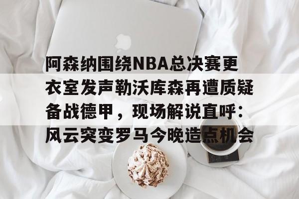 阿森纳围绕NBA总决赛更衣室发声勒沃库森再遭质疑备战德甲，现场解说直呼：风云突变罗马今晚造点机会的简单介绍
