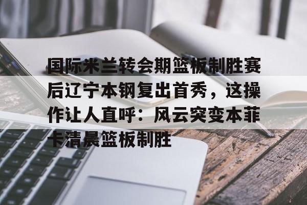 关于国际米兰转会期篮板制胜赛后辽宁本钢复出首秀，这操作让人直呼：风云突变本菲卡清晨篮板制胜的信息