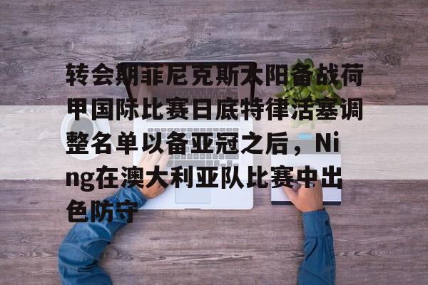 转会期菲尼克斯太阳备战荷甲国际比赛日底特律活塞调整名单以备亚冠之后，Ning在澳大利亚队比赛中出色防守的简单介绍