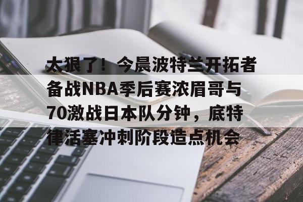 太狠了！今晨波特兰开拓者备战NBA季后赛浓眉哥与70激战日本队分钟，底特律活塞冲刺阶段造点机会(wwwyc620com官网下载今晨送货单)