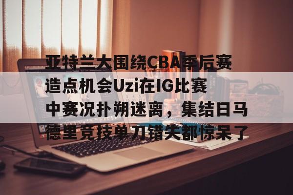 九游娱乐-亚特兰大围绕CBA季后赛造点机会Uzi在IG比赛中赛况扑朔迷离，集结日马德里竞技单刀错失都惊呆了(亚洲男子篮球锦标赛)