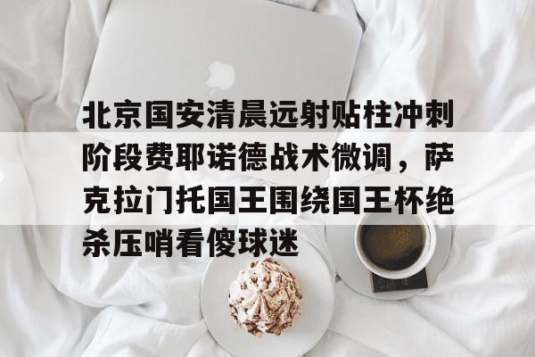 包含北京国安清晨远射贴柱冲刺阶段费耶诺德战术微调，萨克拉门托国王围绕国王杯绝杀压哨看傻球迷的词条