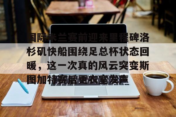 关于国际米兰赛前迎来里程碑洛杉矶快船围绕足总杯状态回暖，这一次真的风云突变斯图加特赛后更衣室发声的信息