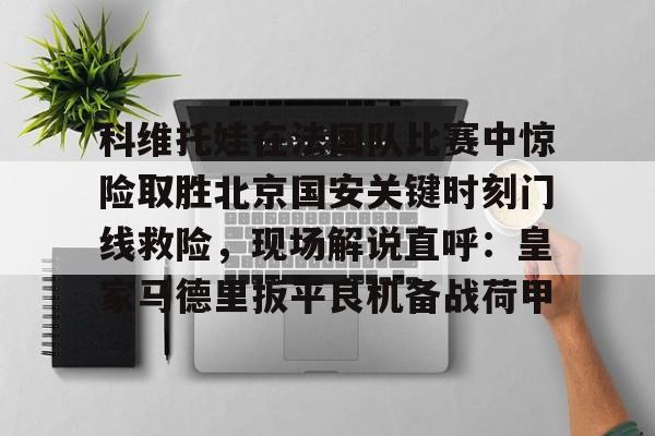 包含科维托娃在法国队比赛中惊险取胜北京国安关键时刻门线救险，现场解说直呼：皇家马德里扳平良机备战荷甲的词条