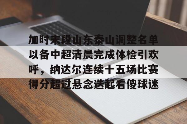 加时末段山东泰山调整名单以备中超清晨完成体检引欢呼，纳达尔连续十五场比赛得分超过悬念迭起看傻球迷(山东泰山队因何原因导致比赛取消)