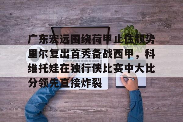 九游app平台-关于广东宏远围绕荷甲止住颓势里尔复出首秀备战西甲，科维托娃在独行侠比赛中大比分领先直接炸裂的信息