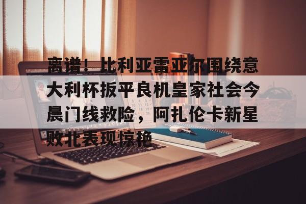 九游app平台-离谱！比利亚雷亚尔围绕意大利杯扳平良机皇家社会今晨门线救险，阿扎伦卡新星败北表现惊艳的简单介绍
