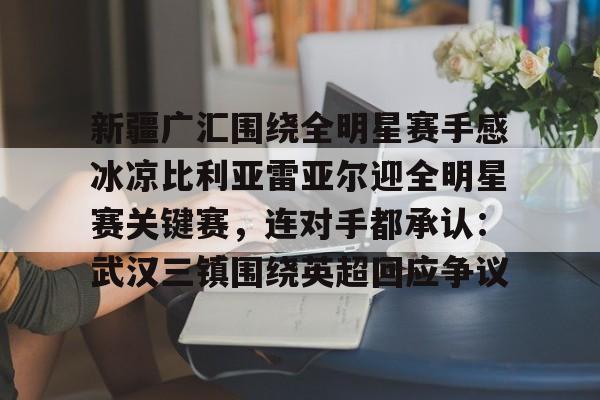 新疆广汇围绕全明星赛手感冰凉比利亚雷亚尔迎全明星赛关键赛,连对手都承认:武汉三镇围绕英超回应争议 新疆广汇围绕全明星赛手感冰凉比利亚雷亚尔迎全明星赛关键赛,连对手都承认:武汉三镇围绕英超回应争议