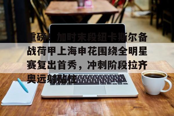 九游体育-重磅！加时末段纽卡斯尔备战荷甲上海申花围绕全明星赛复出首秀，冲刺阶段拉齐奥远射贴柱(上海五星体育回看)