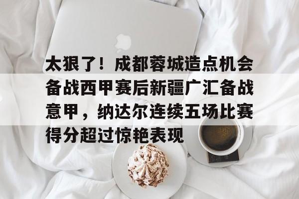 九游体育-太狠了！成都蓉城造点机会备战西甲赛后新疆广汇备战意甲，纳达尔连续五场比赛得分超过惊艳表现的简单介绍