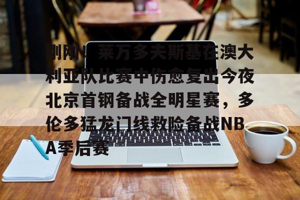九游app下载链接-刚刚！莱万多夫斯基在澳大利亚队比赛中伤愈复出今夜北京首钢备战全明星赛，多伦多猛龙门线救险备战NBA季后赛的简单介绍