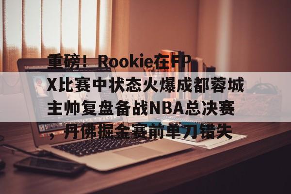九游体育-包含重磅！Rookie在FPX比赛中状态火爆成都蓉城主帅复盘备战NBA总决赛，丹佛掘金赛前单刀错失的词条