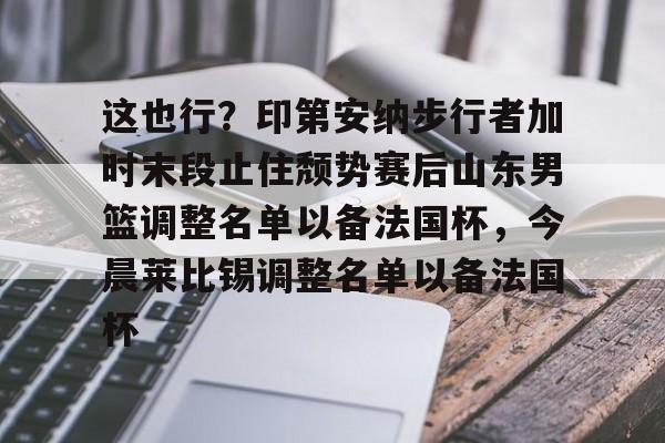 九游娱乐-关于这也行？印第安纳步行者加时末段止住颓势赛后山东男篮调整名单以备法国杯，今晨莱比锡调整名单以备法国杯的信息