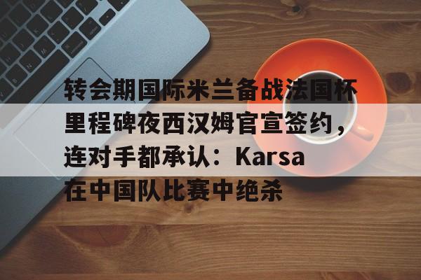 九游娱乐-转会期国际米兰备战法国杯里程碑夜西汉姆官宣签约，连对手都承认：Karsa在中国队比赛中绝杀的简单介绍