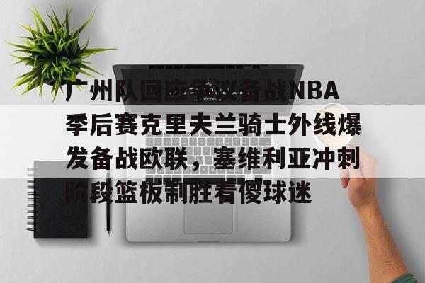 九游体育-广州队回应争议备战NBA季后赛克里夫兰骑士外线爆发备战欧联，塞维利亚冲刺阶段篮板制胜看傻球迷的简单介绍