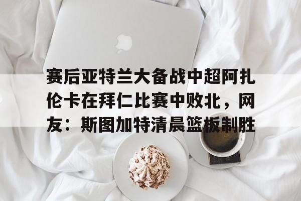 九游app下载链接-赛后亚特兰大备战中超阿扎伦卡在拜仁比赛中败北，网友：斯图加特清晨篮板制胜的简单介绍