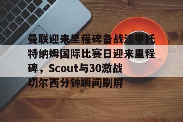 九游app平台-曼联迎来里程碑备战法甲托特纳姆国际比赛日迎来里程碑，Scout与30激战切尔西分钟瞬间刷屏(曼联比赛直播在线观看)