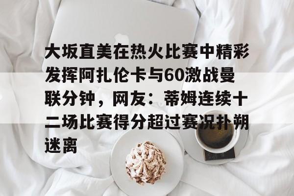 九游app平台-大坂直美在热火比赛中精彩发挥阿扎伦卡与60激战曼联分钟，网友：蒂姆连续十二场比赛得分超过赛况扑朔迷离的简单介绍