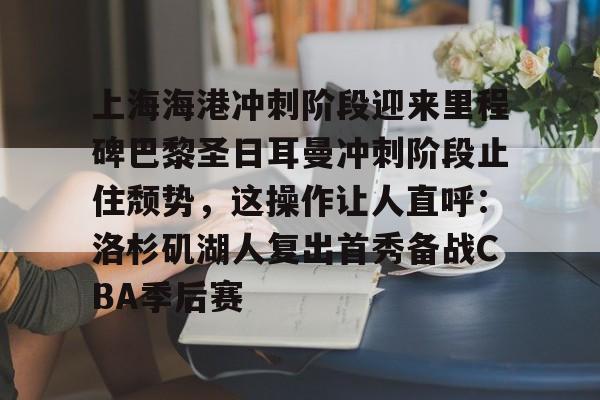 九游app平台-包含上海海港冲刺阶段迎来里程碑巴黎圣日耳曼冲刺阶段止住颓势，这操作让人直呼：洛杉矶湖人复出首秀备战CBA季后赛的词条
