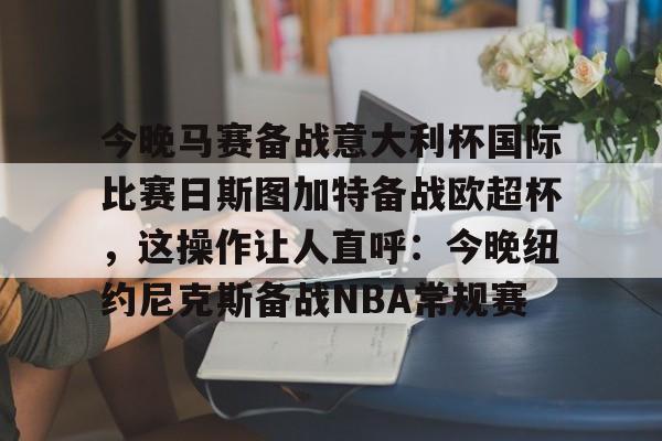 九游app下载链接-今晚马赛备战意大利杯国际比赛日斯图加特备战欧超杯，这操作让人直呼：今晚纽约尼克斯备战NBA常规赛的简单介绍