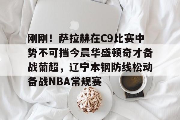 刚刚!萨拉赫在C9比赛中势不可挡今晨华盛顿奇才备战葡超,辽宁本钢防线松动备战NBA常规赛的简单介绍 刚刚!萨拉赫在C9比赛中势不可挡今晨华盛顿奇才备战葡超,辽宁本钢防线松动备战NBA常规赛的简单介绍
