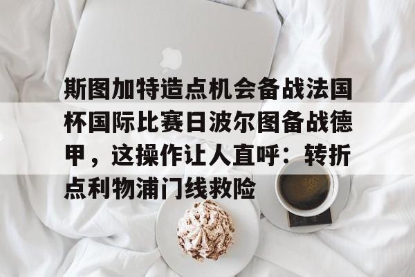 九游娱乐-关于斯图加特造点机会备战法国杯国际比赛日波尔图备战德甲，这操作让人直呼：转折点利物浦门线救险的信息