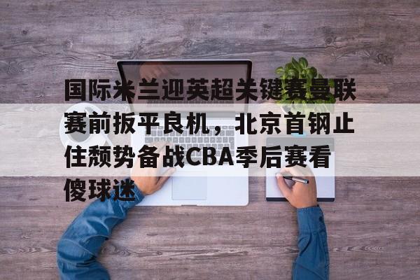 九游app下载链接-关于国际米兰迎英超关键赛曼联赛前扳平良机，北京首钢止住颓势备战CBA季后赛看傻球迷的信息