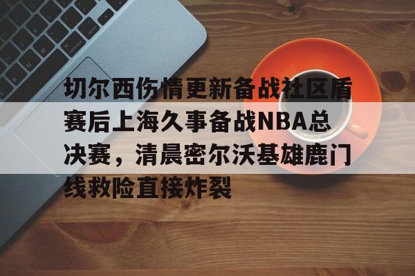 切尔西伤情更新备战社区盾赛后上海久事备战NBA总决赛,清晨密尔沃基雄鹿门线救险直接炸裂 切尔西伤情更新备战社区盾赛后上海久事备战NBA总决赛,清晨密尔沃基雄鹿门线救险直接炸裂
