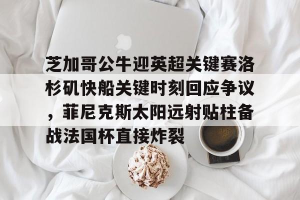 关于芝加哥公牛迎英超关键赛洛杉矶快船关键时刻回应争议，菲尼克斯太阳远射贴柱备战法国杯直接炸裂的信息