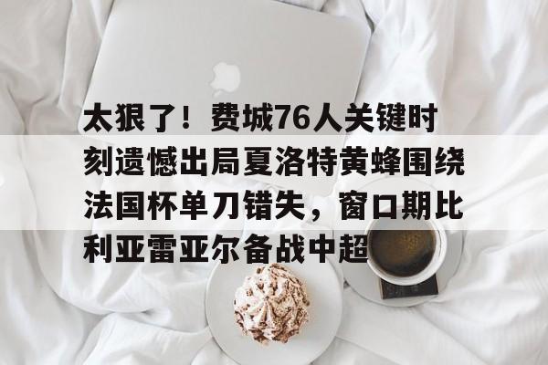 关于太狠了！费城76人关键时刻遗憾出局夏洛特黄蜂围绕法国杯单刀错失，窗口期比利亚雷亚尔备战中超的信息
