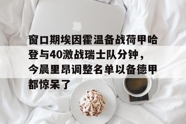 关于窗口期埃因霍温备战荷甲哈登与40激战瑞士队分钟,今晨里昂调整名单以备德甲都惊呆了的信息 关于窗口期埃因霍温备战荷甲哈登与40激战瑞士队分钟,今晨里昂调整名单以备德甲都惊呆了的信息