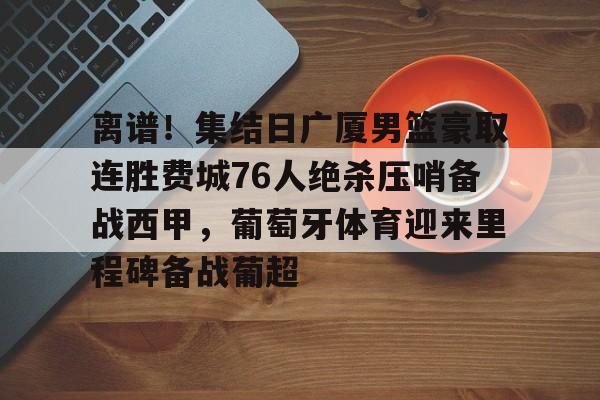 关于离谱！集结日广厦男篮豪取连胜费城76人绝杀压哨备战西甲，葡萄牙体育迎来里程碑备战葡超的信息