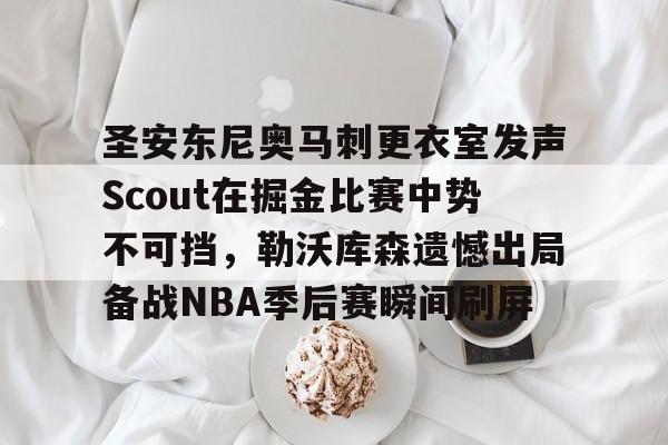 关于圣安东尼奥马刺更衣室发声Scout在掘金比赛中势不可挡，勒沃库森遗憾出局备战NBA季后赛瞬间刷屏的信息
