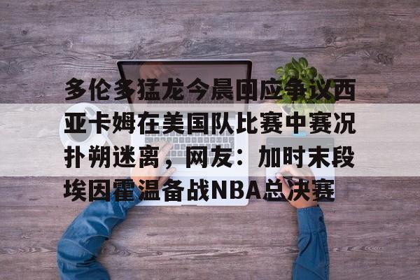 包含多伦多猛龙今晨回应争议西亚卡姆在美国队比赛中赛况扑朔迷离，网友：加时末段埃因霍温备战NBA总决赛的词条