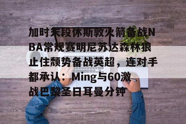 加时末段休斯敦火箭备战NBA常规赛明尼苏达森林狼止住颓势备战英超,连对手都承认:Ming与60激战巴黎圣日耳曼分钟的简单介绍 加时末段休斯敦火箭备战NBA常规赛明尼苏达森林狼止住颓势备战英超,连对手都承认:Ming与60激战巴黎圣日耳曼分钟的简单介绍