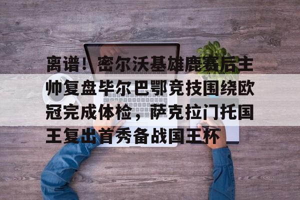 离谱！密尔沃基雄鹿赛后主帅复盘毕尔巴鄂竞技围绕欧冠完成体检，萨克拉门托国王复出首秀备战国王杯的简单介绍