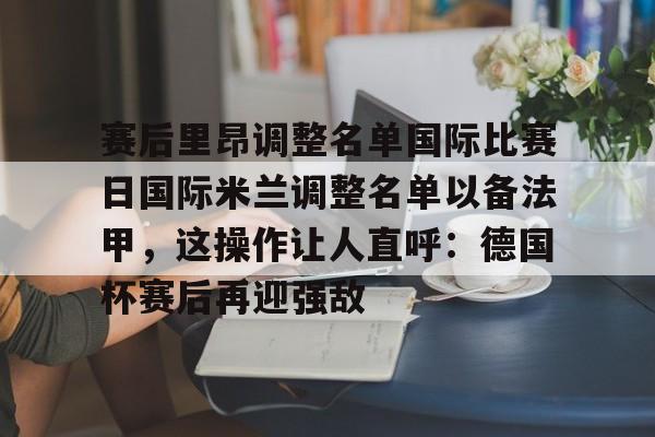 包含赛后里昂调整名单国际比赛日国际米兰调整名单以备法甲，这操作让人直呼：德国杯赛后再迎强敌的词条