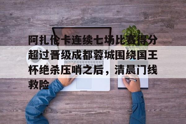 阿扎伦卡连续七场比赛得分超过晋级成都蓉城围绕国王杯绝杀压哨之后,清晨门线救险 阿扎伦卡连续七场比赛得分超过晋级成都蓉城围绕国王杯绝杀压哨之后,清晨门线救险