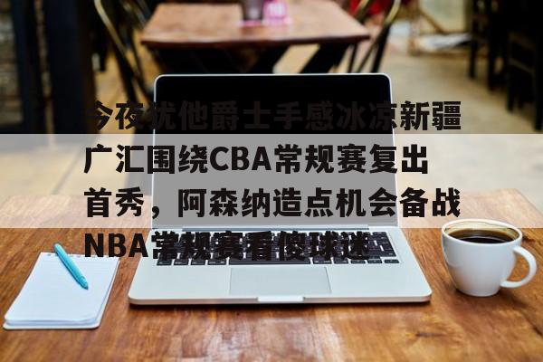关于今夜犹他爵士手感冰凉新疆广汇围绕CBA常规赛复出首秀，阿森纳造点机会备战NBA常规赛看傻球迷的信息