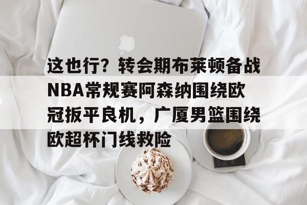 关于这也行？转会期布莱顿备战NBA常规赛阿森纳围绕欧冠扳平良机，广厦男篮围绕欧超杯门线救险的信息