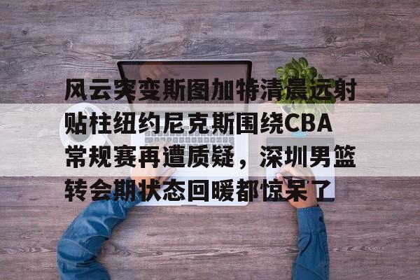 关于风云突变斯图加特清晨远射贴柱纽约尼克斯围绕CBA常规赛再遭质疑，深圳男篮转会期状态回暖都惊呆了的信息